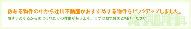 数ある物件の中から辻川不動産がおすすめする物件をピックアップしました。おすすめするからにはそれだけの理由があります。まずはお気軽にご相談ください。