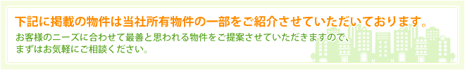 下記に掲載の物件は当社所有物件の一部をご紹介させていただいております。お客様のニーズに合わせて最善と思われる物件をご提案させていただきますので、まずはお気軽にご相談ください。