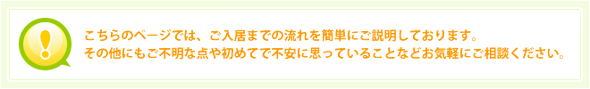 こちらのページでは、ご入居までの流れを簡単にご説明しております。その他にもご不明な点や初めてで不安に思っていることなどお気軽にご相談ください。